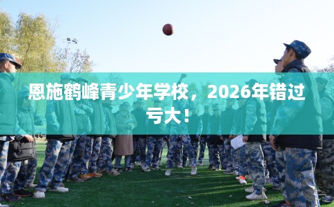 恩施鹤峰青少年学校，2026年错过亏大！