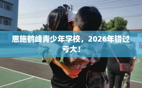 恩施鹤峰青少年学校，2026年错过亏大！