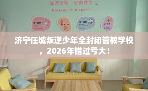 济宁任城叛逆少年全封闭管教学校，2026年错过亏大！