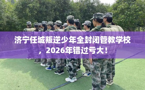 济宁任城叛逆少年全封闭管教学校，2026年错过亏大！