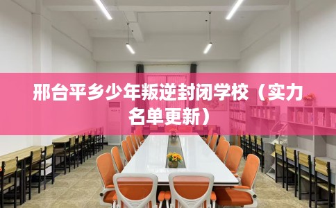 邢台平乡少年叛逆封闭学校（实力名单更新）