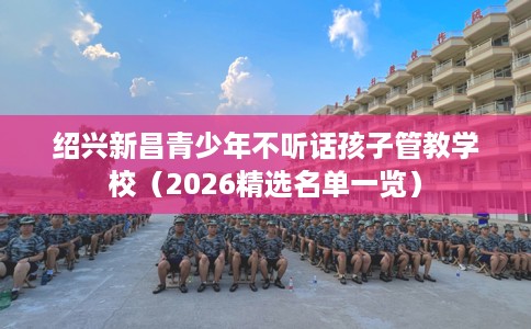 绍兴新昌青少年不听话孩子管教学校（2026精选名单一览）