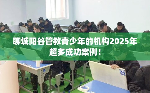 聊城阳谷管教青少年的机构2025年超多成功案例！
