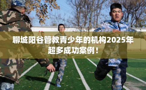 聊城阳谷管教青少年的机构2025年超多成功案例！