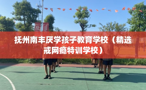 抚州南丰厌学孩子教育学校（精选戒网瘾特训学校）