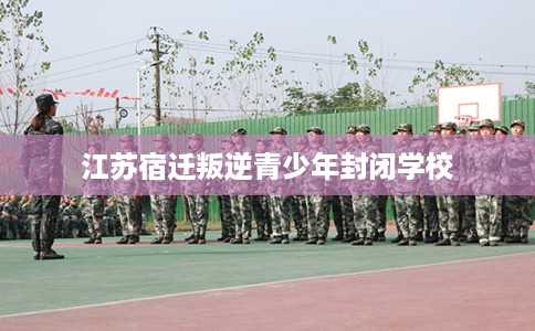 江苏宿迁叛逆青少年封闭学校