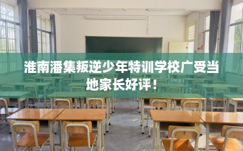 淮南潘集叛逆少年特训学校广受当地家长好评！