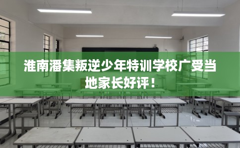 淮南潘集叛逆少年特训学校广受当地家长好评！