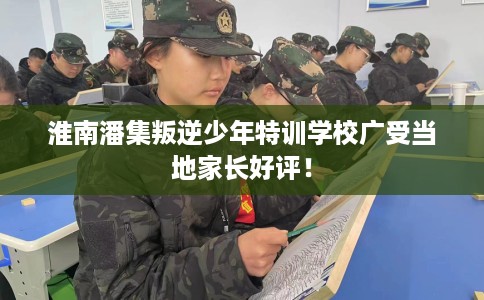 淮南潘集叛逆少年特训学校广受当地家长好评！