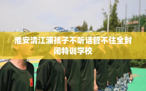 淮安清江浦孩子不听话管不住全封闭特训学校