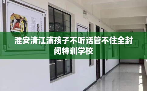 淮安清江浦孩子不听话管不住全封闭特训学校
