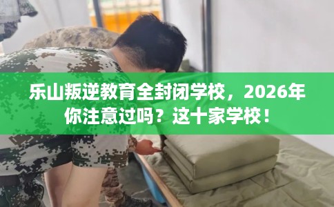 乐山叛逆教育全封闭学校，2026年你注意过吗？这十家学校！