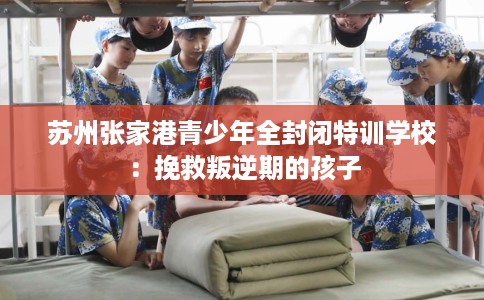 苏州张家港青少年全封闭特训学校：挽救叛逆期的孩子