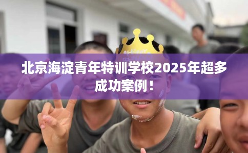 北京海淀青年特训学校2025年超多成功案例！