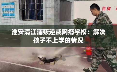 淮安清江浦叛逆戒网瘾学校：解决孩子不上学的情况