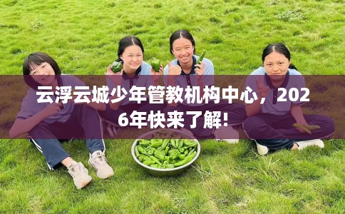 云浮云城少年管教机构中心，2026年快来了解!