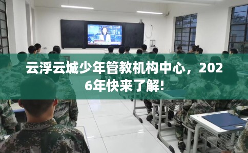 云浮云城少年管教机构中心，2026年快来了解!
