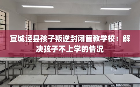 宣城泾县孩子叛逆封闭管教学校：解决孩子不上学的情况
