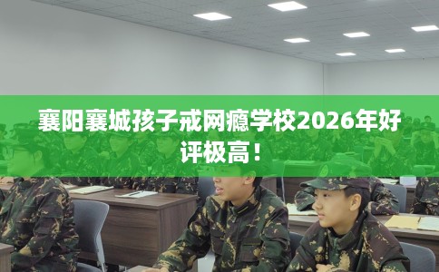 襄阳襄城孩子戒网瘾学校2026年好评极高！