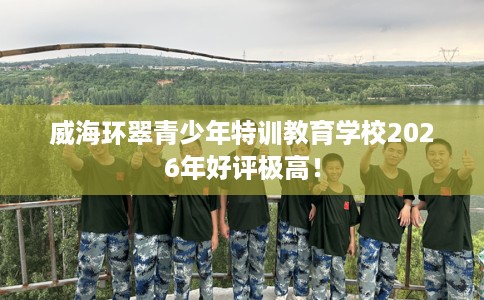 威海环翠青少年特训教育学校2026年好评极高！