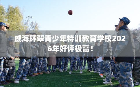 威海环翠青少年特训教育学校2026年好评极高！