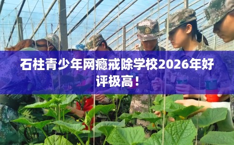 石柱青少年网瘾戒除学校2026年好评极高！