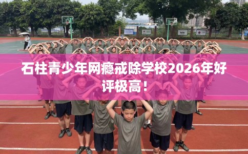 石柱青少年网瘾戒除学校2026年好评极高！