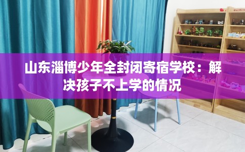 山东淄博少年全封闭寄宿学校：解决孩子不上学的情况