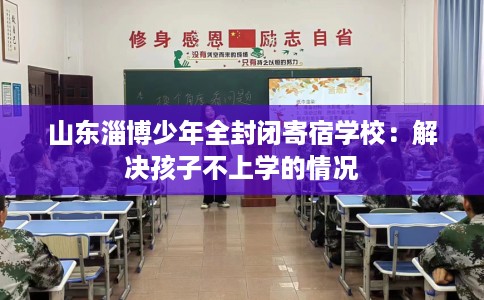 山东淄博少年全封闭寄宿学校：解决孩子不上学的情况
