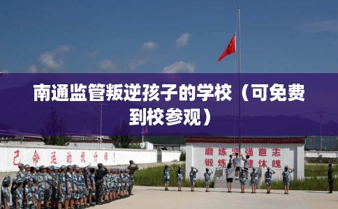 南通监管叛逆孩子的学校（可免费到校参观）
