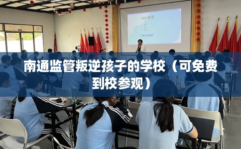 南通监管叛逆孩子的学校（可免费到校参观）