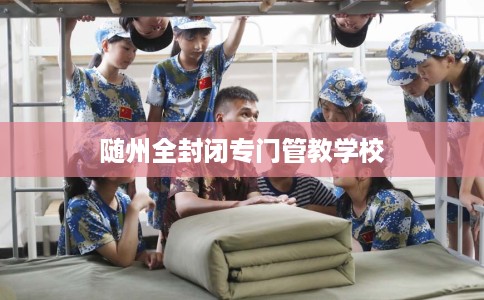 随州全封闭专门管教学校