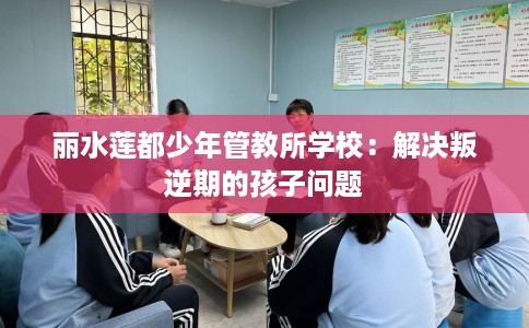 丽水莲都少年管教所学校：解决叛逆期的孩子问题