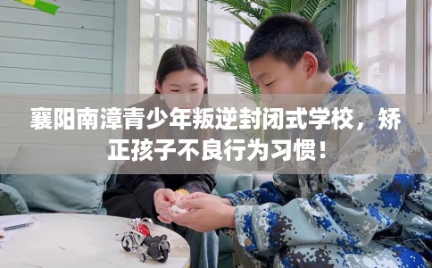 襄阳南漳青少年叛逆封闭式学校，矫正孩子不良行为习惯！