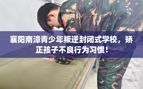 襄阳南漳青少年叛逆封闭式学校，矫正孩子不良行为习惯！