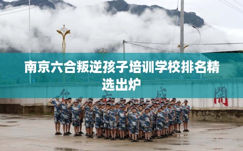 南京六合叛逆孩子培训学校排名精选出炉
