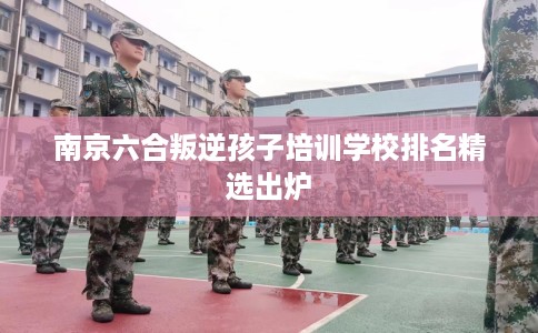 南京六合叛逆孩子培训学校排名精选出炉