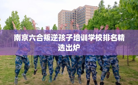 南京六合叛逆孩子培训学校排名精选出炉