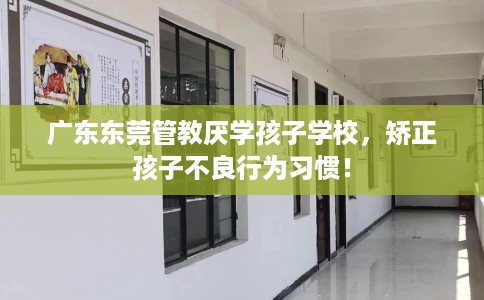 广东东莞管教厌学孩子学校，矫正孩子不良行为习惯！