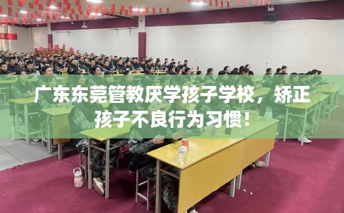 广东东莞管教厌学孩子学校，矫正孩子不良行为习惯！