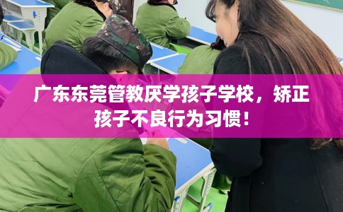 广东东莞管教厌学孩子学校，矫正孩子不良行为习惯！