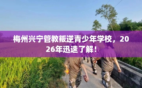 梅州兴宁管教叛逆青少年学校，2026年迅速了解！