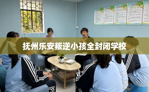抚州乐安叛逆小孩全封闭学校
