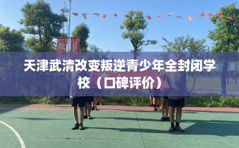 天津武清改变叛逆青少年全封闭学校(口碑评价) 天津武清改变叛逆青少年全封闭学校(口碑评价)