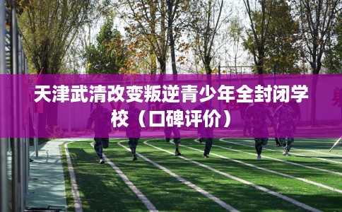 天津武清改变叛逆青少年全封闭学校(口碑评价) 天津武清改变叛逆青少年全封闭学校(口碑评价)