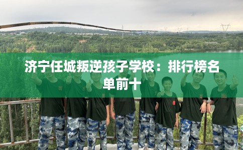 济宁任城叛逆孩子学校：排行榜名单前十