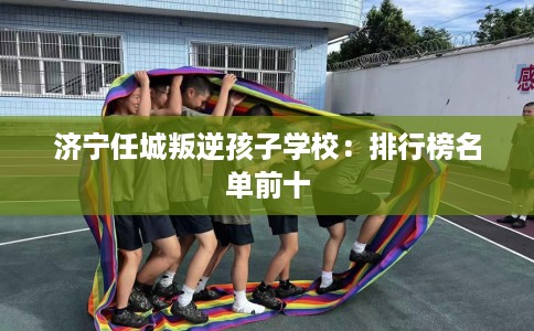 济宁任城叛逆孩子学校：排行榜名单前十