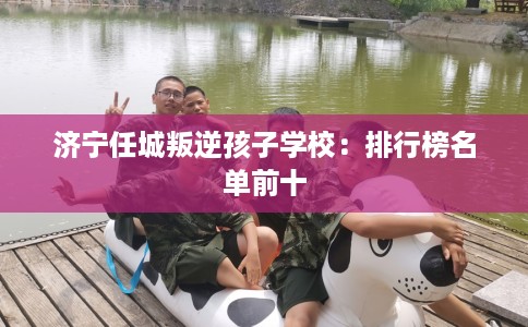 济宁任城叛逆孩子学校：排行榜名单前十