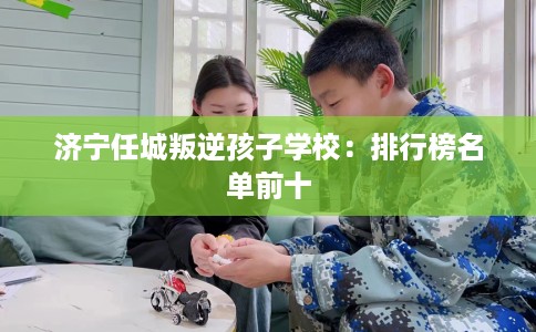 济宁任城叛逆孩子学校：排行榜名单前十