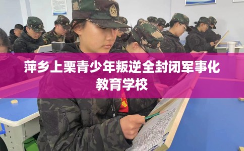 萍乡上栗青少年叛逆全封闭军事化教育学校